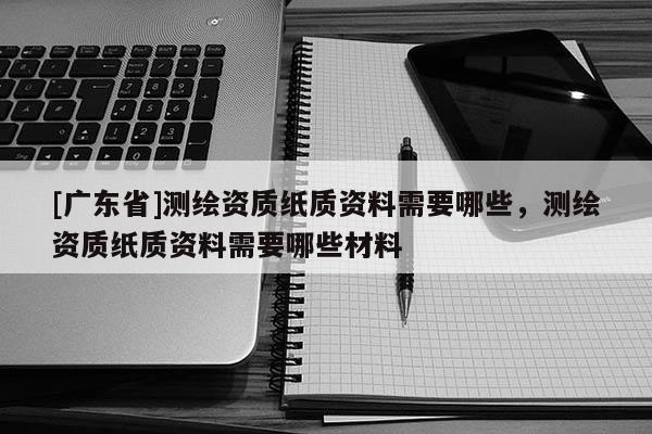 [广东省]测绘资质纸质资料需要哪些，测绘资质纸质资料需要哪些材料