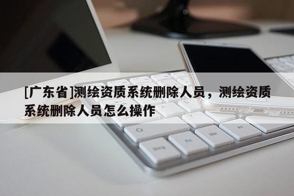 [广东省]测绘资质系统删除人员，测绘资质系统删除人员怎么操作