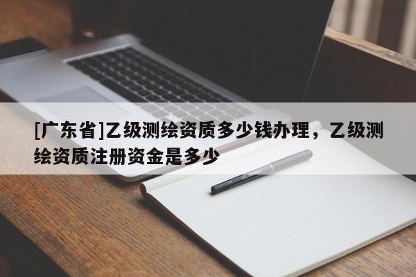 [广东省]乙级测绘资质多少钱办理，乙级测绘资质注册资金是多少