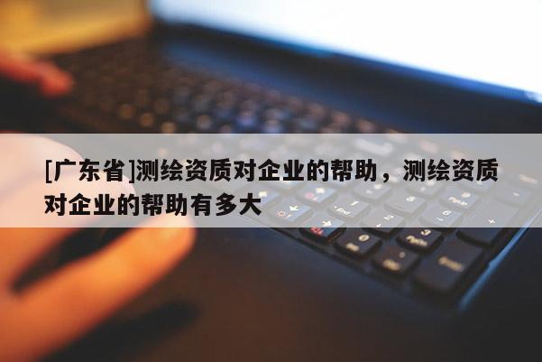 [广东省]测绘资质对企业的帮助，测绘资质对企业的帮助有多大