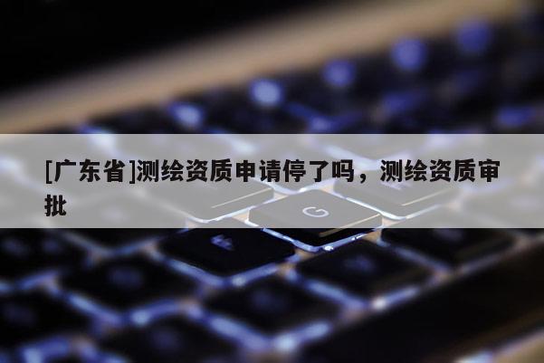 [广东省]测绘资质申请停了吗，测绘资质审批