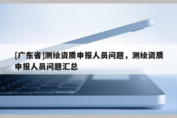 [广东省]测绘资质申报人员问题，测绘资质申报人员问题汇总