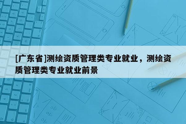 [广东省]测绘资质管理类专业就业，测绘资质管理类专业就业前景