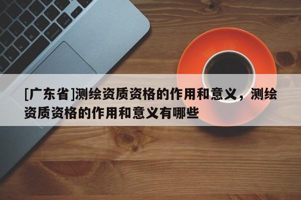 [广东省]测绘资质资格的作用和意义，测绘资质资格的作用和意义有哪些