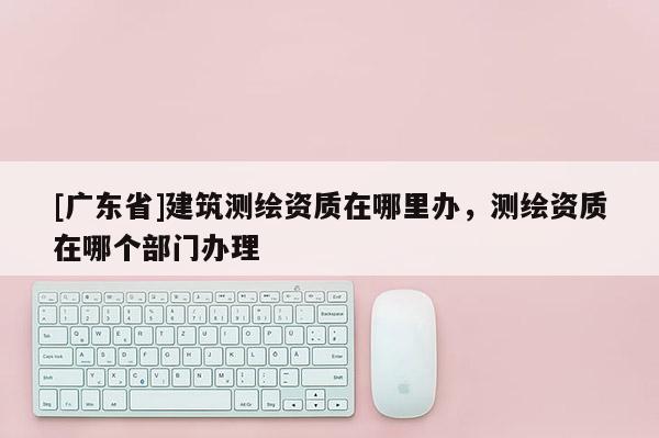 [广东省]建筑测绘资质在哪里办，测绘资质在哪个部门办理
