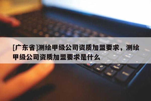 [广东省]测绘甲级公司资质加盟要求，测绘甲级公司资质加盟要求是什么