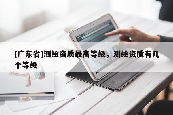 [广东省]测绘资质最高等级，测绘资质有几个等级