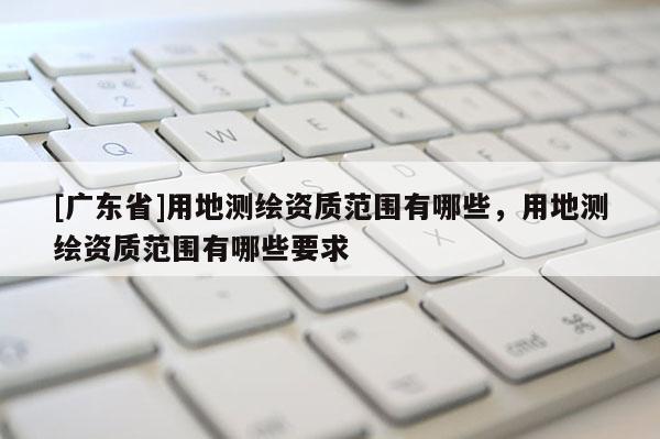 [广东省]用地测绘资质范围有哪些，用地测绘资质范围有哪些要求