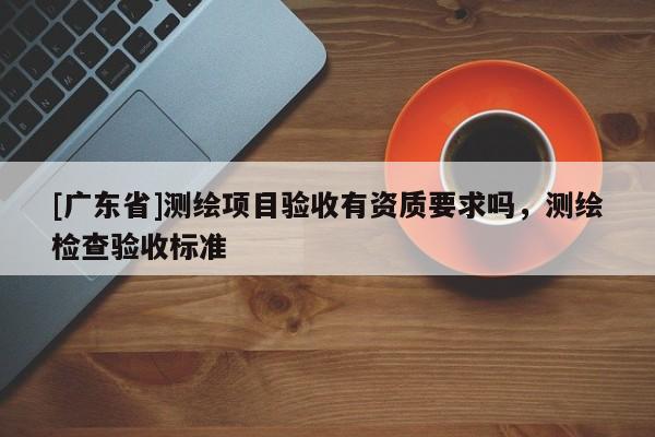 [广东省]测绘项目验收有资质要求吗，测绘检查验收标准