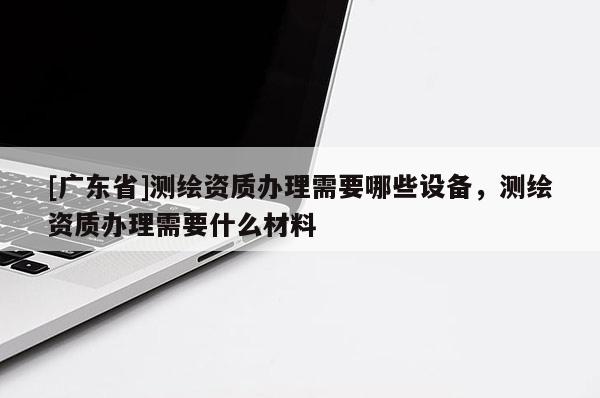 [广东省]测绘资质办理需要哪些设备，测绘资质办理需要什么材料