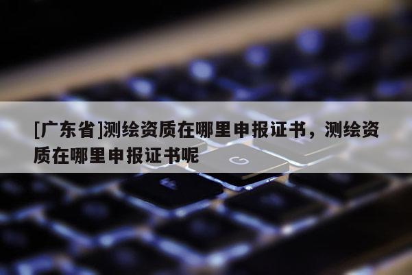 [广东省]测绘资质在哪里申报证书，测绘资质在哪里申报证书呢