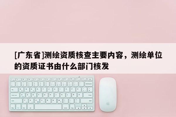 [广东省]测绘资质核查主要内容，测绘单位的资质证书由什么部门核发