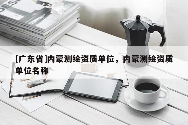 [广东省]内蒙测绘资质单位，内蒙测绘资质单位名称