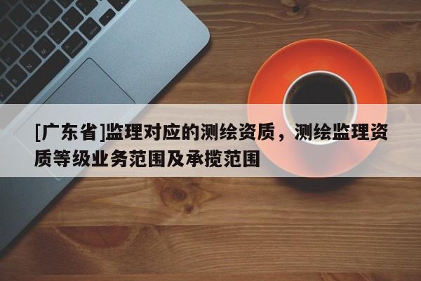 [广东省]监理对应的测绘资质，测绘监理资质等级业务范围及承揽范围