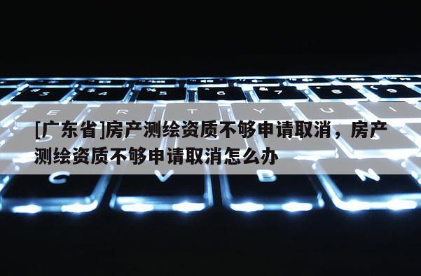 [广东省]房产测绘资质不够申请取消，房产测绘资质不够申请取消怎么办