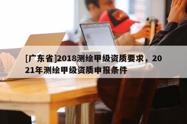 [广东省]2018测绘甲级资质要求，2021年测绘甲级资质申报条件