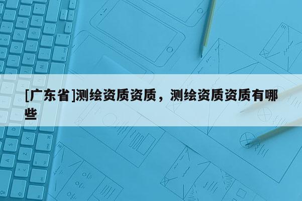 [广东省]测绘资质资质，测绘资质资质有哪些