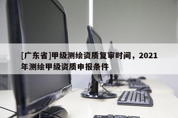 [广东省]甲级测绘资质复审时间，2021年测绘甲级资质申报条件