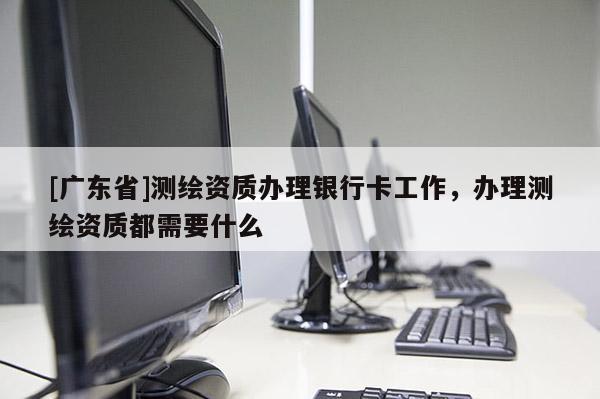 [广东省]测绘资质办理银行卡工作，办理测绘资质都需要什么