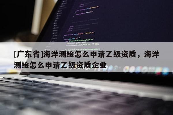 [广东省]海洋测绘怎么申请乙级资质，海洋测绘怎么申请乙级资质企业