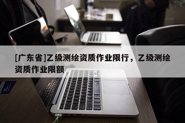 [广东省]乙级测绘资质作业限行，乙级测绘资质作业限额