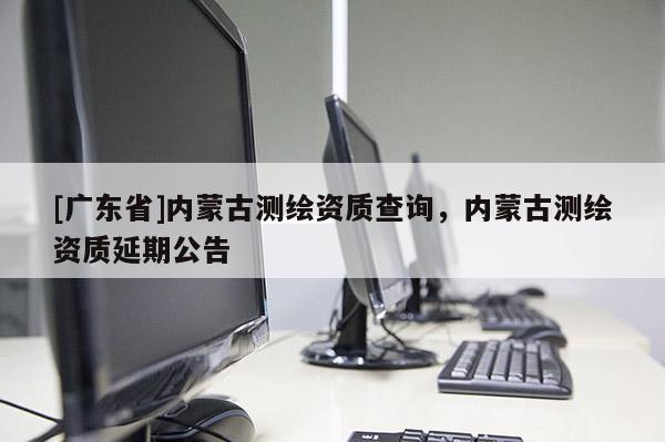 [广东省]内蒙古测绘资质查询，内蒙古测绘资质延期公告
