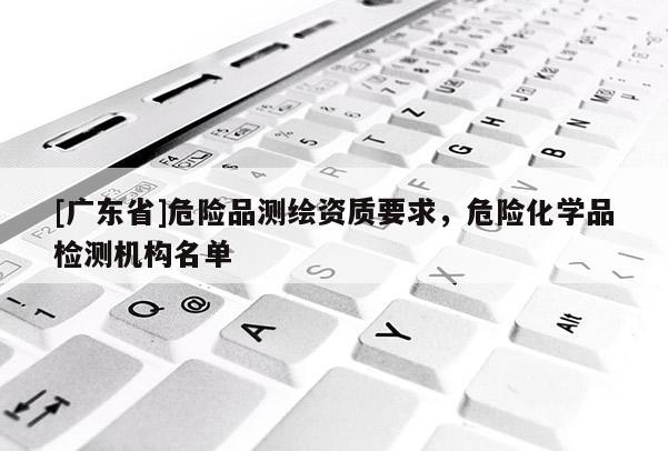 [广东省]危险品测绘资质要求，危险化学品检测机构名单