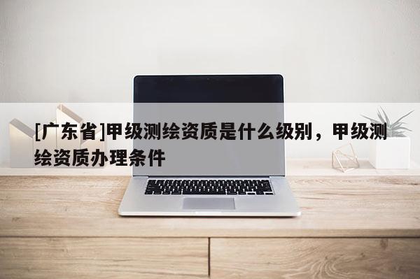 [广东省]甲级测绘资质是什么级别，甲级测绘资质办理条件