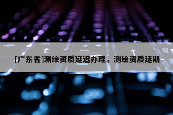 [广东省]测绘资质延迟办理，测绘资质延期