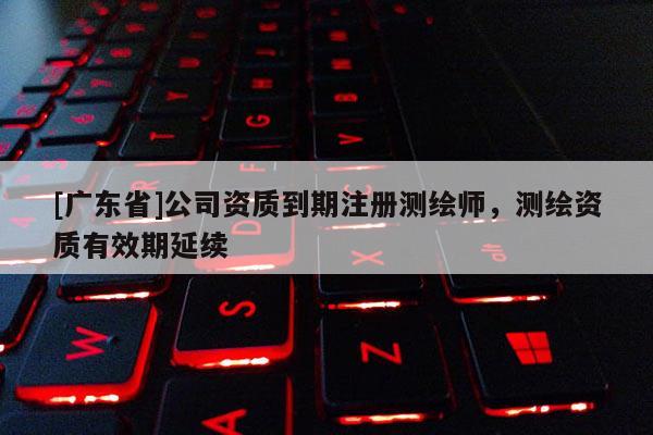 [广东省]公司资质到期注册测绘师，测绘资质有效期延续