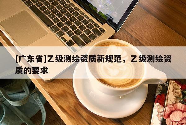 [广东省]乙级测绘资质新规范，乙级测绘资质的要求