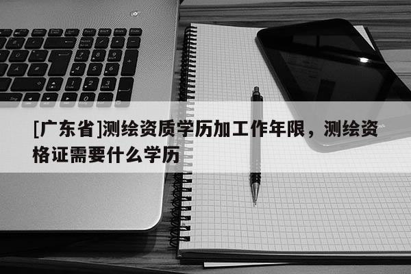 [广东省]测绘资质学历加工作年限，测绘资格证需要什么学历