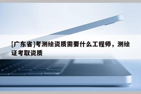[广东省]考测绘资质需要什么工程师，测绘证考取资质