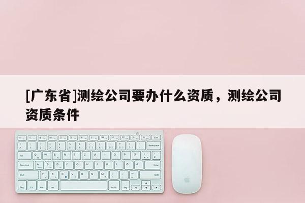 [广东省]测绘公司要办什么资质，测绘公司资质条件