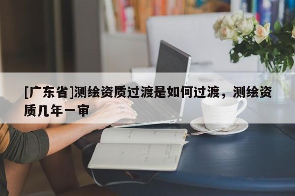[广东省]测绘资质过渡是如何过渡，测绘资质几年一审