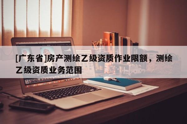 [广东省]房产测绘乙级资质作业限额，测绘乙级资质业务范围