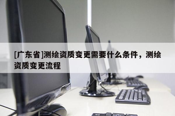 [广东省]测绘资质变更需要什么条件，测绘资质变更流程