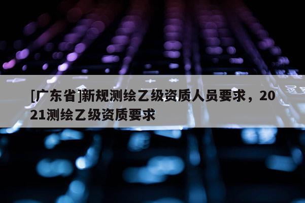 [广东省]新规测绘乙级资质人员要求，2021测绘乙级资质要求