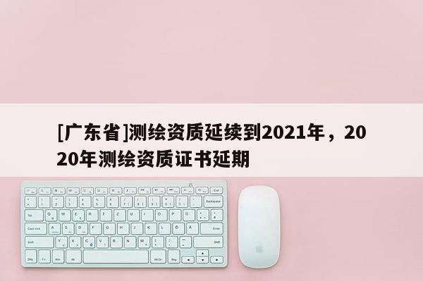 [广东省]测绘资质延续到2021年，2020年测绘资质证书延期