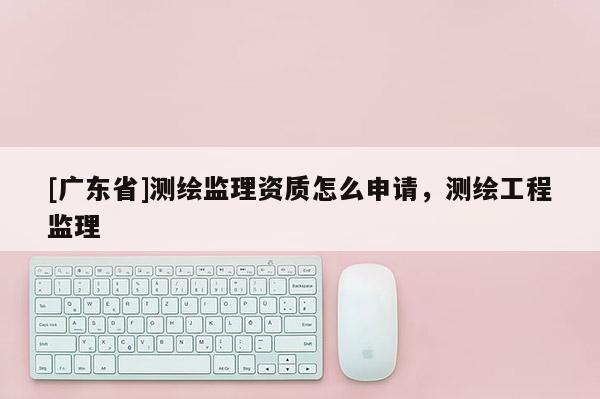 [广东省]测绘监理资质怎么申请，测绘工程监理