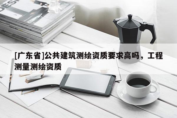 [广东省]公共建筑测绘资质要求高吗，工程测量测绘资质