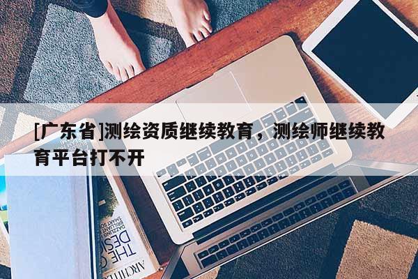[广东省]测绘资质继续教育，测绘师继续教育平台打不开