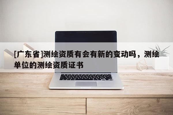 [广东省]测绘资质有会有新的变动吗，测绘单位的测绘资质证书