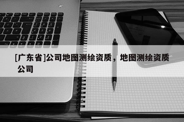 [广东省]公司地图测绘资质，地图测绘资质 公司