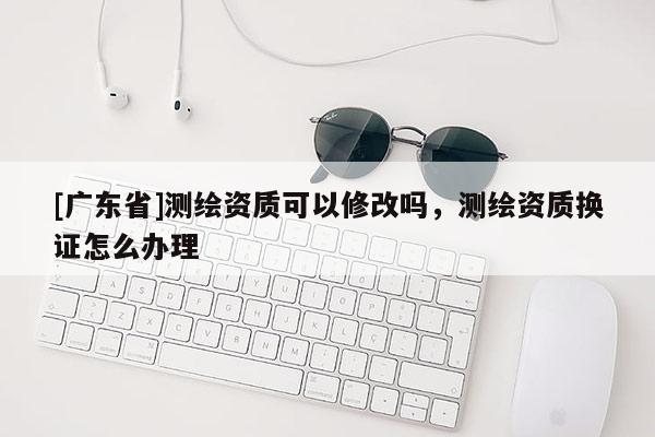 [广东省]测绘资质可以修改吗，测绘资质换证怎么办理