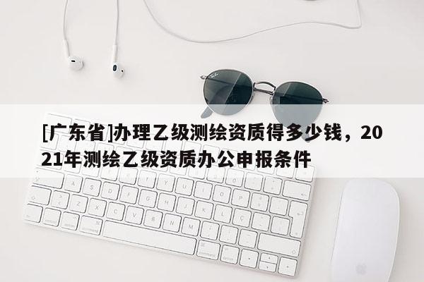 [广东省]办理乙级测绘资质得多少钱，2021年测绘乙级资质办公申报条件