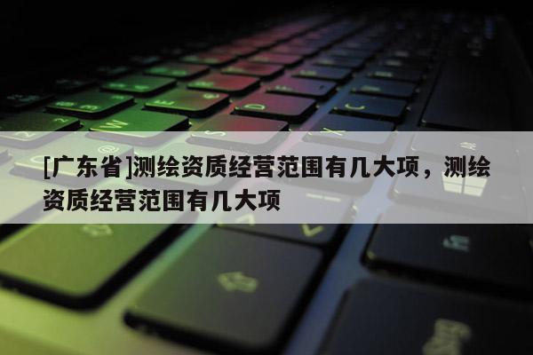 [广东省]测绘资质经营范围有几大项，测绘资质经营范围有几大项