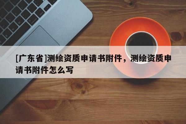 [广东省]测绘资质申请书附件，测绘资质申请书附件怎么写