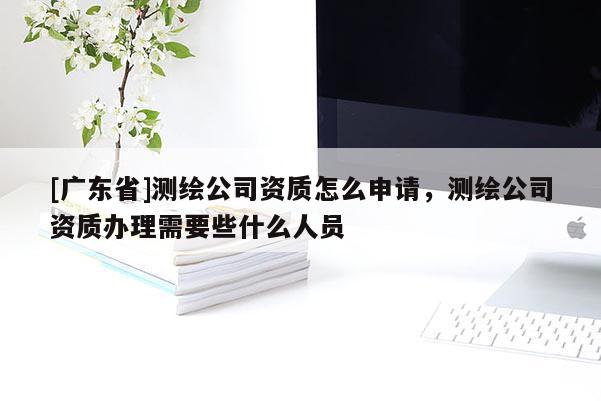 [广东省]测绘公司资质怎么申请，测绘公司资质办理需要些什么人员