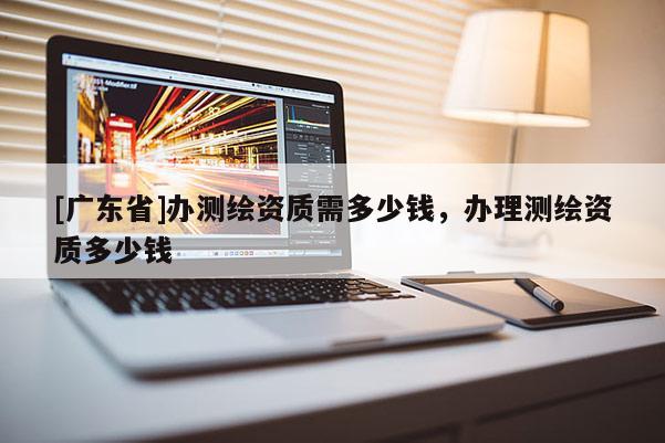 [广东省]办测绘资质需多少钱，办理测绘资质多少钱